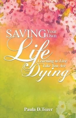 Saving Your Own Life: Learning To Live Like You Are Dying by Tozer, Paula D.