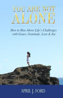 You Are Not Alone: How To Rise Above Life's Challenges With Grace, Gratitude, Love & Joy by Ford, April J.