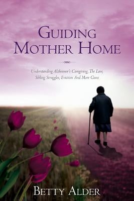 Guiding Mother Home: Understanding Alzheimer's Caregiving, The Law, Sibling Struggles, Eviction And More Guns by Alder, Betty