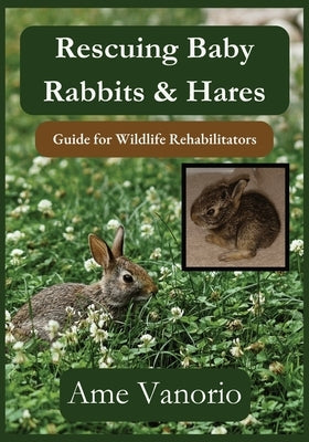 Rescuing Baby Rabbits & Hares: Guide for Wildlife Rehabilitators by Vanorio, Ame
