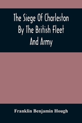 The Siege Of Charleston By The British Fleet And Army, Under The Command Of Admiral Arbuthnot And Sir Henry Clinton, Which Terminated With The Surrend by Benjamin Hough, Franklin