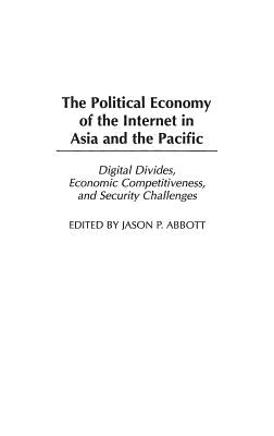 The Political Economy of the Internet in Asia and the Pacific: Digital Divides, Economic Competitiveness, and Security Challenges by Abbott, Jason P.