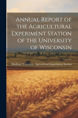 Annual Report of the Agricultural Experiment Station of the University of Wisconsin by Wisconsin Agricultural Experiment St