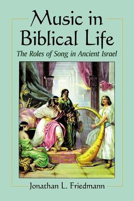 Music in Biblical Life: The Roles of Song in Ancient Israel by Friedmann, Jonathan L.