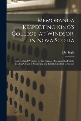 Memoranda Respecting King's College, at Windsor, in Nova Scotia [microform]: Collected and Prepared for the Purpose of Making Evident the Leading Obje by Inglis, John 1777-1850