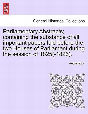 Parliamentary Abstracts; containing the substance of all important papers laid before the two Houses of Parliament during the session of 1825(-1826). by Anonymous