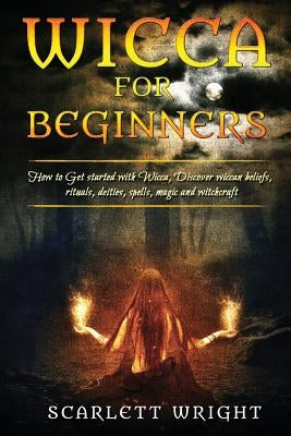 Wicca For Beginners: How To Get Started With Wicca, Discover Wiccan Beliefs, Rituals, Deities, Spells, Magic And Witchcraft by Wright, Scarlett
