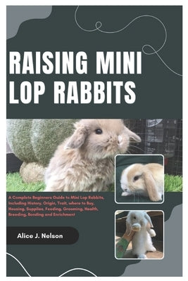 Raising Mini Lop Rabbits: A Complete Beginners Guide to Mini Lop Rabbits, Including History, Origin, Trait, where to Buy, Housing, Supplies, Fee by Nelson, Alice J.