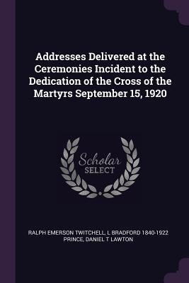 Addresses Delivered at the Ceremonies Incident to the Dedication of the Cross of the Martyrs September 15, 1920 by Twitchell, Ralph Emerson
