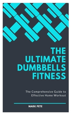The Ultimate Dumbbells Fitness: The Comprehensive Guide to Effective Home Workout by Pete, Mark