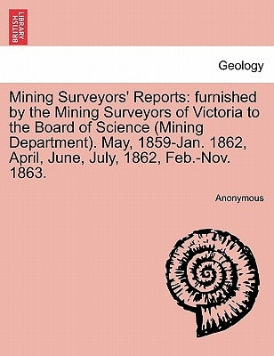 Mining Surveyors' Reports: furnished by the Mining Surveyors of Victoria to the Board of Science (Mining Department). May, 1859-Jan. 1862, April, by Anonymous
