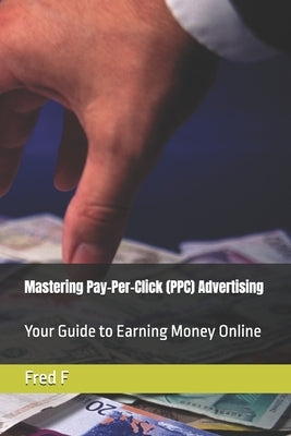 Mastering Pay-Per-Click (PPC) Advertising: Your Guide to Earning Money Online by F, Fred