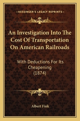 An Investigation Into The Cost Of Transportation On American Railroads: With Deductions For Its Cheapening (1874) by Fink, Albert