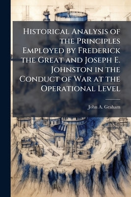 Historical Analysis of the Principles Employed by Frederick the Great and Joseph E. Johnston in the Conduct of War at the Operational Level by Graham, John a.
