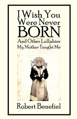 I Wish You Were Never Born And Other Lullabies My Mother Taught Me by Benefiel, Robert