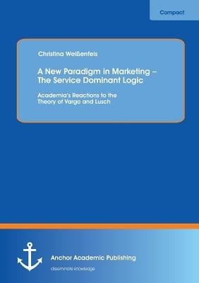 A New Paradigm in Marketing - The Service Dominant Logic: Academia's Reactions to the Theory of Vargo and Lusch by Weißenfels, Christina