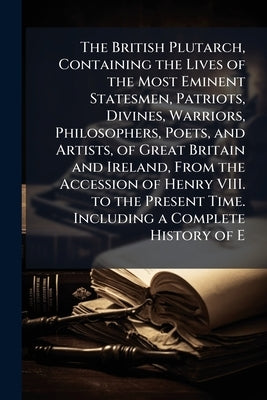 The British Plutarch, Containing the Lives of the Most Eminent Statesmen, Patriots, Divines, Warriors, Philosophers, Poets, and Artists, of Great Brit by Anonymous
