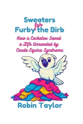 Sweaters for Furby the Birb: How a Cockatoo Saved a Life Unraveled by Cauda Equina Syndrome by Taylor, Robin