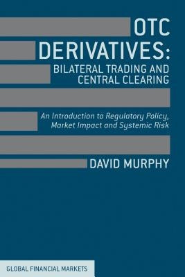 OTC Derivatives: Bilateral Trading & Central Clearing: An Introduction to Regulatory Policy, Market Impact and Systemic Risk by Murphy, David