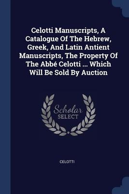 Celotti Manuscripts, A Catalogue Of The Hebrew, Greek, And Latin Antient Manuscripts, The Property Of The Abbé Celotti ... Which Will Be Sold By Aucti by Celotti