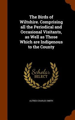 The Birds of Wiltshire. Comprising all the Periodical and Occasional Visitants, as Well as Those Which are Indigenous to the County by Smith, Alfred Charles