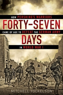 Forty-Seven Days: How Pershing's Warriors Came of Age to Defeat the German Army in World War I by Yockelson, Mitchell