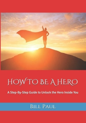 How to Be a Hero: A Step-By-Step Guide to Unlock the Hero Inside You by Paul, Bill