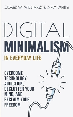 Digital Minimalism in Everyday Life: Overcome Technology Addiction, Declutter Your Mind, and Reclaim Your Freedom by White, Amy