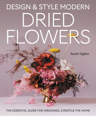 Design & Style Modern Dried Flowers: The Essential Guide for Weddings, Events and the Home by Ogden, Sarah