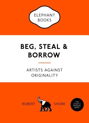 Beg, Steal & Borrow: Artists Against Originality by Shore, Robert