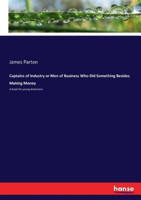 Captains of Industry or Men of Business Who Did Something Besides Making Money: A book for young Americans by Parton, James