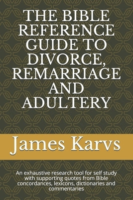 The Bible Reference Guide to Divorce, Remarriage and Adultery: An exhaustive research tool for self study with supporting quotes from Bible concordanc by Karvs, James
