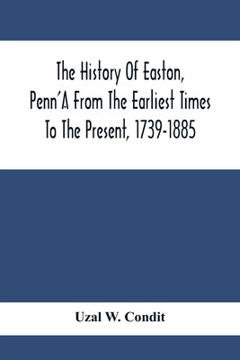 The History Of Easton, Penn'A From The Earliest Times To The Present, 1739-1885 by W. Condit, Uzal