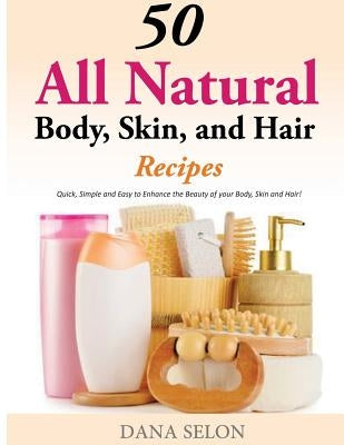50 All Natural Body, Skin, and Hair Recipes: Quick, Simple and Easy to Enhance the Beauty of your Body, Skin and Hair! by Selon, Dana