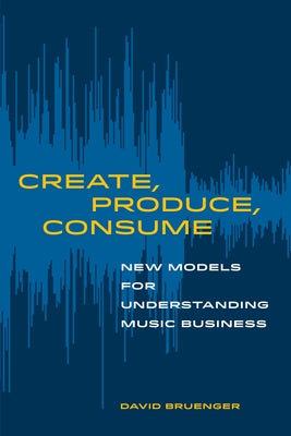 Create, Produce, Consume: New Models for Understanding Music Business by Bruenger, David
