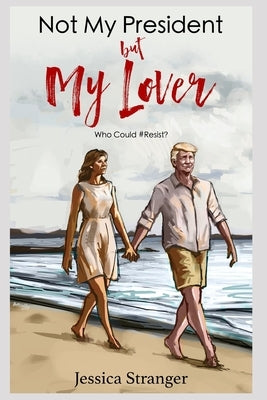 Not My President but My Lover: Who Could Possibly #Resist? A Sordid Love Affair with President Donald Trump by Stranger, Jessica