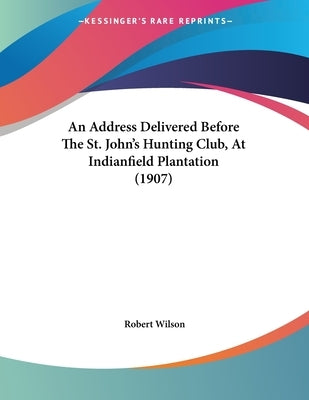 An Address Delivered Before The St. John's Hunting Club, At Indianfield Plantation (1907) by Wilson, Robert