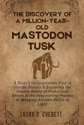 The Discovery of a Million-Year-Old Mastodon Tusk: A Diver's Unforgettable Find in Florida Waters & Exploring the Hidden World of Prehistoric Beasts & by Everett, Laura D.