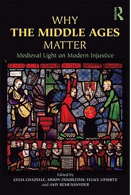 Why the Middle Ages Matter: Medieval Light on Modern Injustice by Chazelle, Celia
