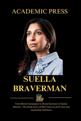 Suella Braverman: From Brexit Campaigner to Home Secretary to Sacked Minister - The Inside Story of Her Controversial Career and Leaders by Press, Academic