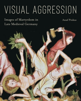 Visual Aggression: Images of Martyrdom in Late Medieval Germany by Pinkus, Assaf
