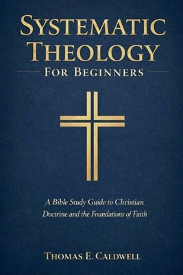 Systematic Theology For Beginners: A Bible Study Guide to Christian Doctrine and the Foundations of Faith by Caldwell, Thomas Evan