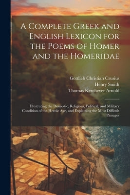 A Complete Greek and English Lexicon for the Poems of Homer and the Homeridae: Illustrating the Domestic, Religious, Political, and Military Condition by Arnold, Thomas Kerchever