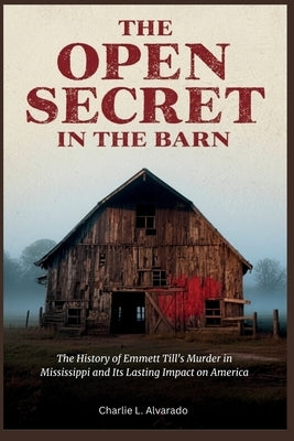The Open Secret in The Barn: The History of Emmett Till's Murder in Mississippi and Its Lasting Impact on America by Alvarado, Charlie L.