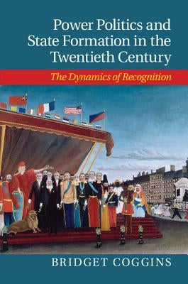 Power Politics and State Formation in the Twentieth Century: The Dynamics of Recognition by Coggins, Bridget