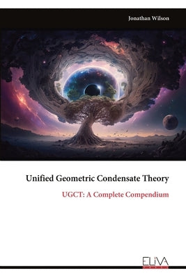 Unified Geometric Condensate Theory: UGCT: A Complete Compendium by Wilson, Jonathan