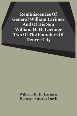 Reminiscences Of General William Larimer And Of His Son William H. H. Larimer Two Of The Founders Of Denver City by H. H. Larimer, William