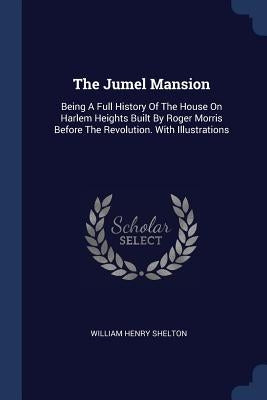 The Jumel Mansion: Being A Full History Of The House On Harlem Heights Built By Roger Morris Before The Revolution. With Illustrations by Shelton, William Henry