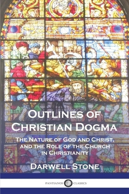 Outlines of Christian Dogma: The Nature of God and Christ, and the Role of the Church in Christianity by Stone, Darwell