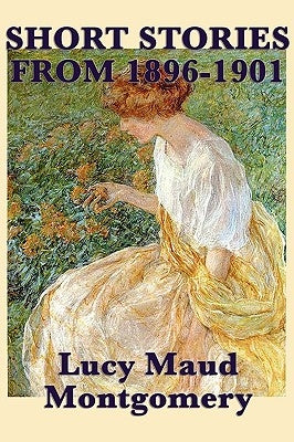 The Short Stories of Lucy Maud Montgomery from 1896-1901 by Montgomery, Lucy Maud